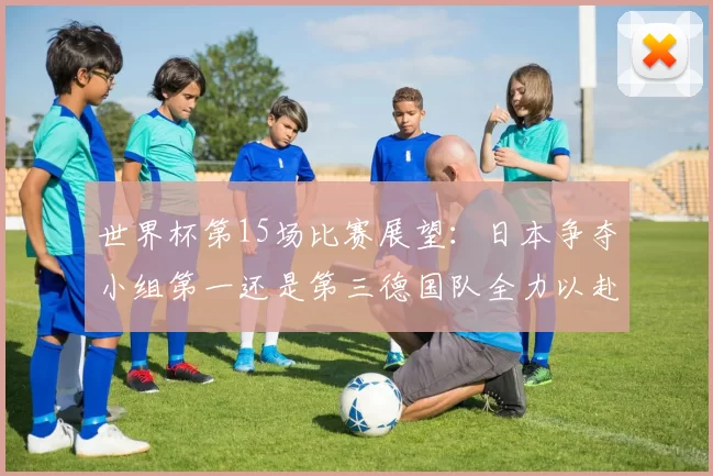 世界杯第15场比赛展望：日本争夺小组第一还是第三德国队全力以赴不轻言放水