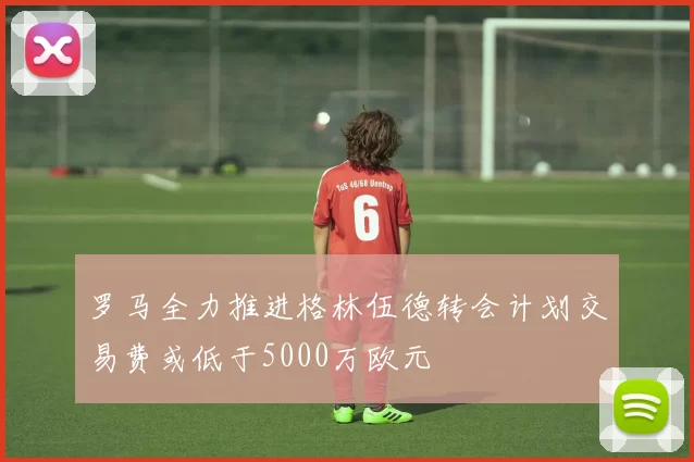 罗马全力推进格林伍德转会计划交易费或低于5000万欧元
