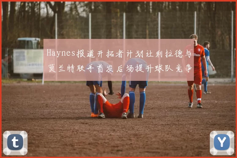 Haynes报道开拓者计划让利拉德与莫兰特联手首发后场提升球队竞争力