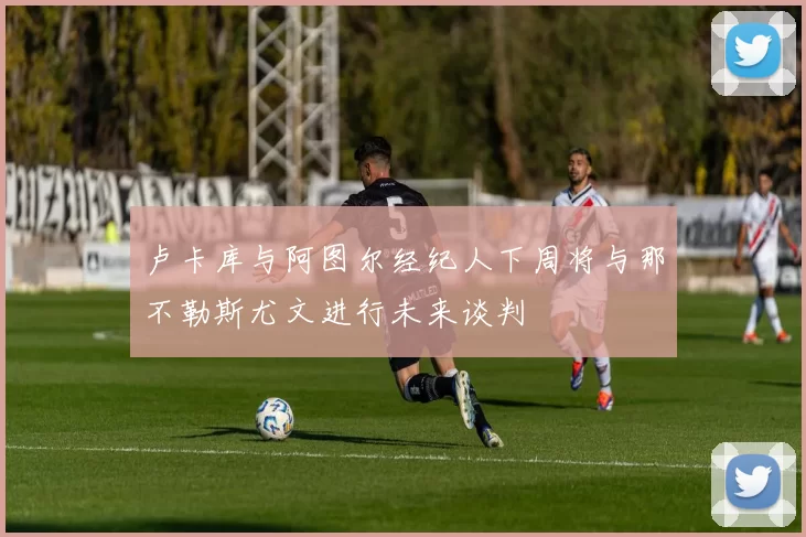 卢卡库与阿图尔经纪人下周将与那不勒斯尤文进行未来谈判