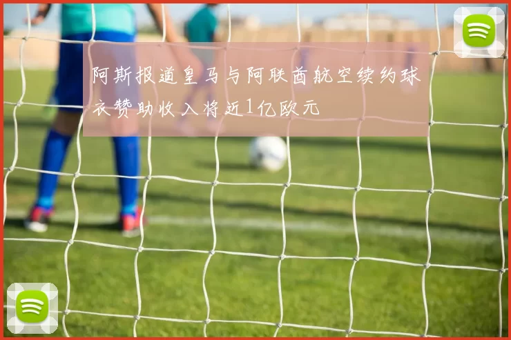 阿斯报道皇马与阿联酋航空续约球衣赞助收入将近1亿欧元