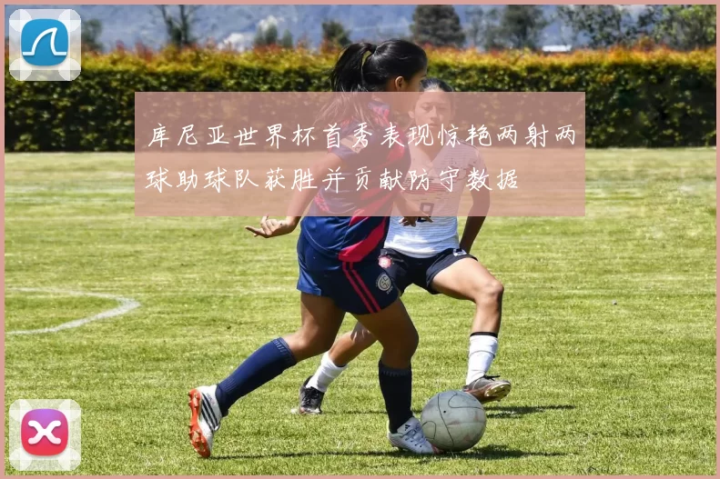 库尼亚世界杯首秀表现惊艳两射两球助球队获胜并贡献防守数据