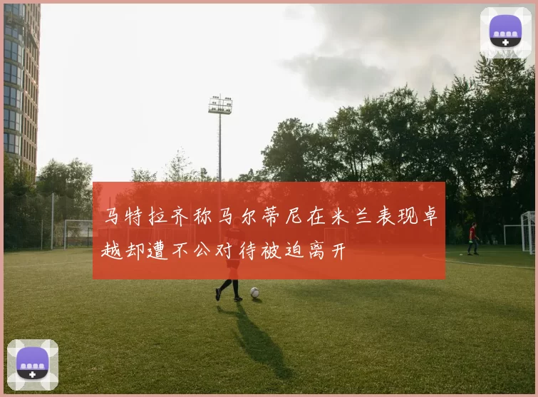 马特拉齐称马尔蒂尼在米兰表现卓越却遭不公对待被迫离开