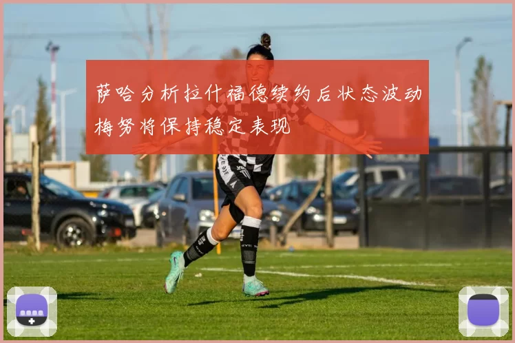 萨哈分析拉什福德续约后状态波动梅努将保持稳定表现