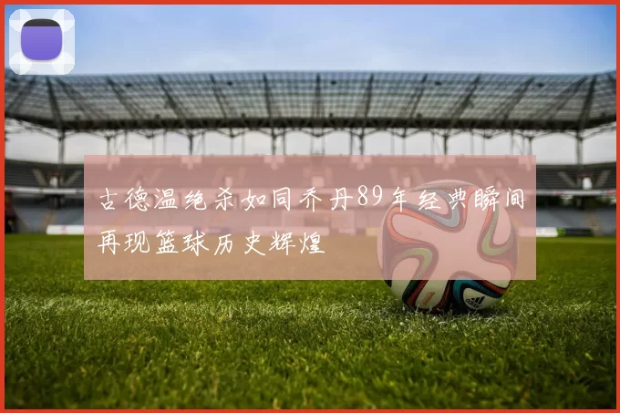 古德温绝杀如同乔丹89年经典瞬间再现篮球历史辉煌