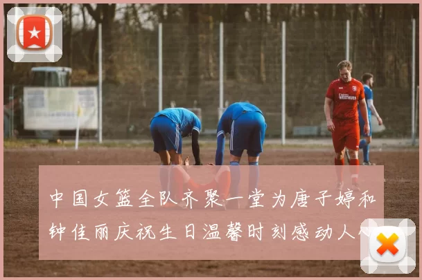 中国女篮全队齐聚一堂为唐子婷和钟佳丽庆祝生日温馨时刻感动人心