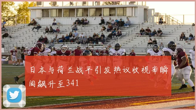 日本与荷兰战平引发热议收视率瞬间飙升至341