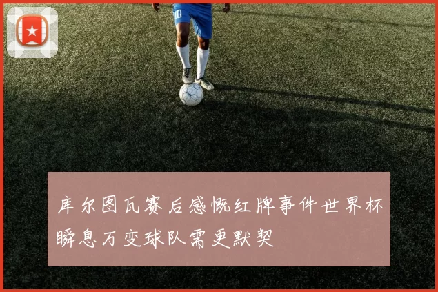 库尔图瓦赛后感慨红牌事件世界杯瞬息万变球队需更默契