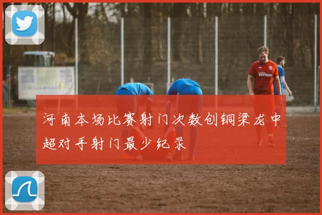 河南本场比赛射门次数创铜梁龙中超对手射门最少纪录