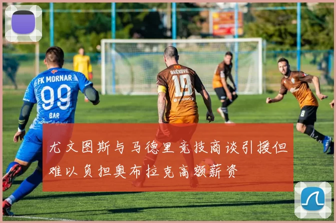 尤文图斯与马德里竞技商谈引援但难以负担奥布拉克高额薪资