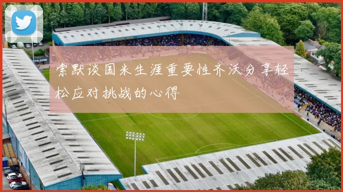 索默谈国米生涯重要性齐沃分享轻松应对挑战的心得