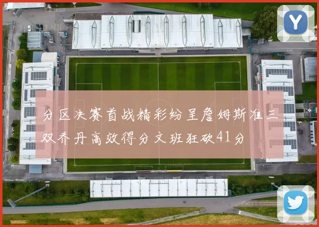 分区决赛首战精彩纷呈詹姆斯准三双乔丹高效得分文班狂砍41分