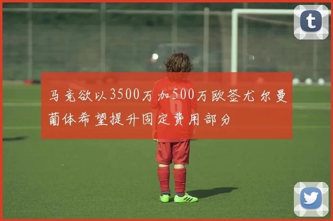 马竞欲以3500万加500万欧签尤尔曼葡体希望提升固定费用部分