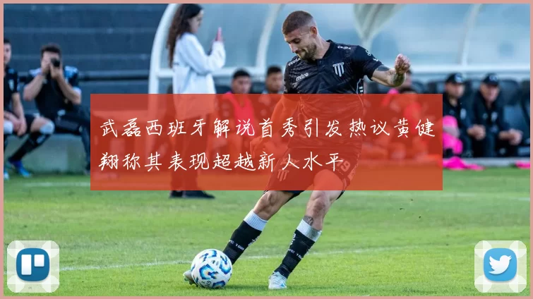 武磊西班牙解说首秀引发热议黄健翔称其表现超越新人水平