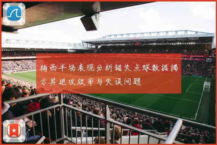 梅西半场表现分析错失点球数据揭示其进攻效率与失误问题