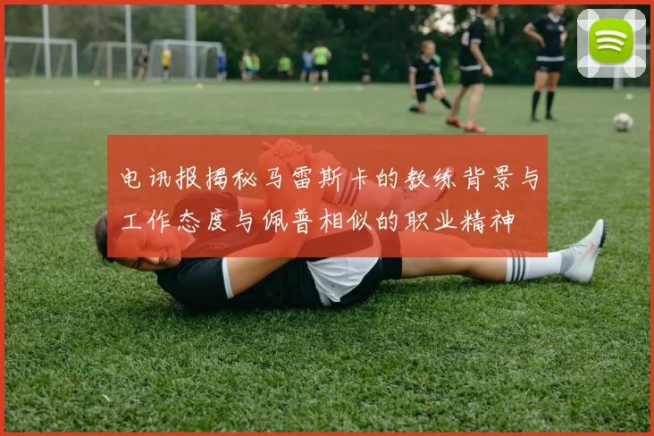 电讯报揭秘马雷斯卡的教练背景与工作态度与佩普相似的职业精神