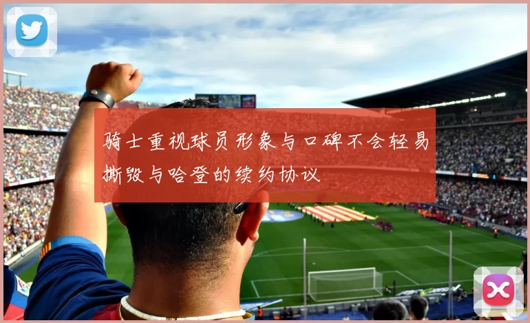 骑士重视球员形象与口碑不会轻易撕毁与哈登的续约协议