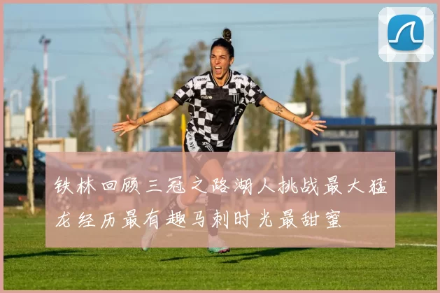 铁林回顾三冠之路湖人挑战最大猛龙经历最有趣马刺时光最甜蜜