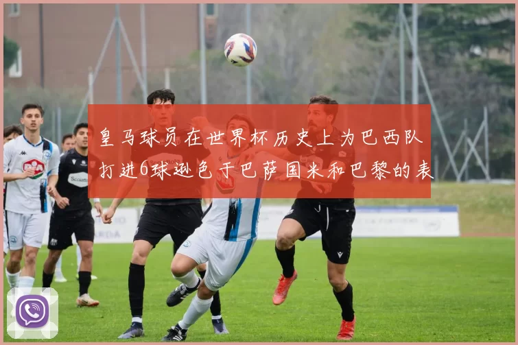 皇马球员在世界杯历史上为巴西队打进6球逊色于巴萨国米和巴黎的表现