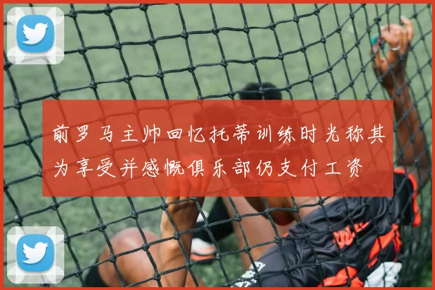 前罗马主帅回忆托蒂训练时光称其为享受并感慨俱乐部仍支付工资