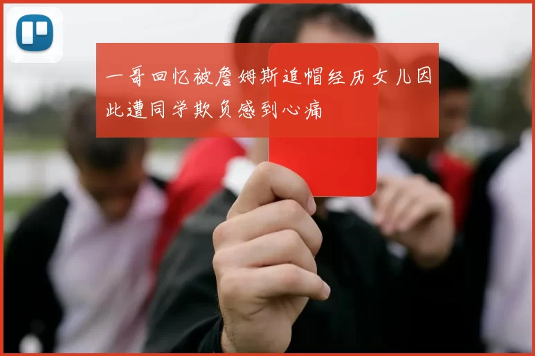 一哥回忆被詹姆斯追帽经历女儿因此遭同学欺负感到心痛